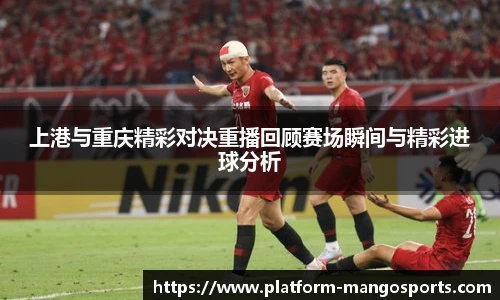 上港与重庆精彩对决重播回顾赛场瞬间与精彩进球分析